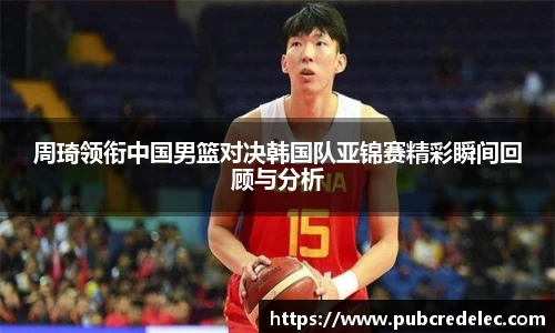 周琦领衔中国男篮对决韩国队亚锦赛精彩瞬间回顾与分析