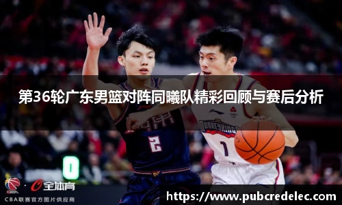 第36轮广东男篮对阵同曦队精彩回顾与赛后分析